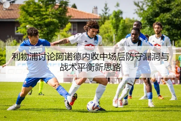 利物浦讨论阿诺德内收中场后防守漏洞与战术平衡新思路