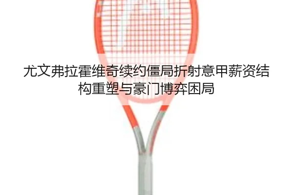尤文弗拉霍维奇续约僵局折射意甲薪资结构重塑与豪门博弈困局