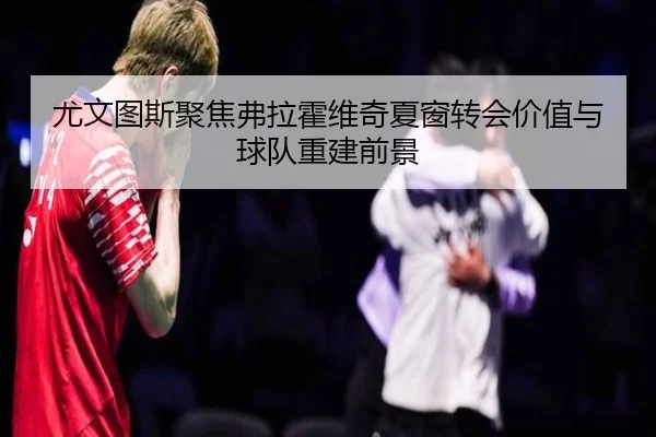 尤文图斯聚焦弗拉霍维奇夏窗转会价值与球队重建前景